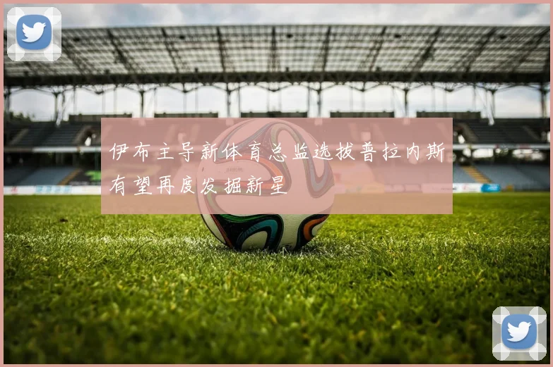 伊布主导新体育总监选拔普拉内斯有望再度发掘新星
