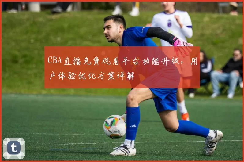 CBA直播免费观看平台功能升级，用户体验优化方案详解