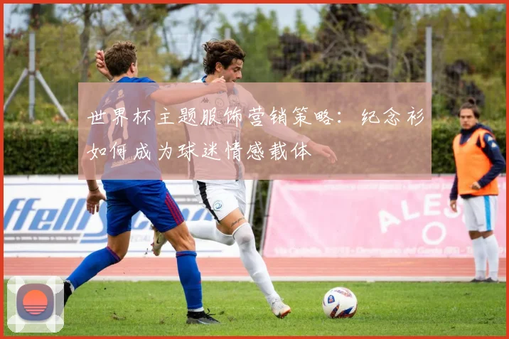 世界杯主题服饰营销策略：纪念衫如何成为球迷情感载体