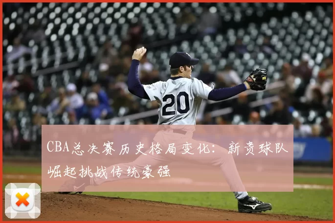 CBA总决赛历史格局变化：新贵球队崛起挑战传统豪强