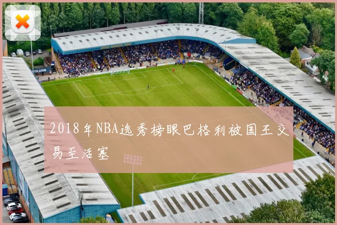 2018年NBA选秀榜眼巴格利被国王交易至活塞