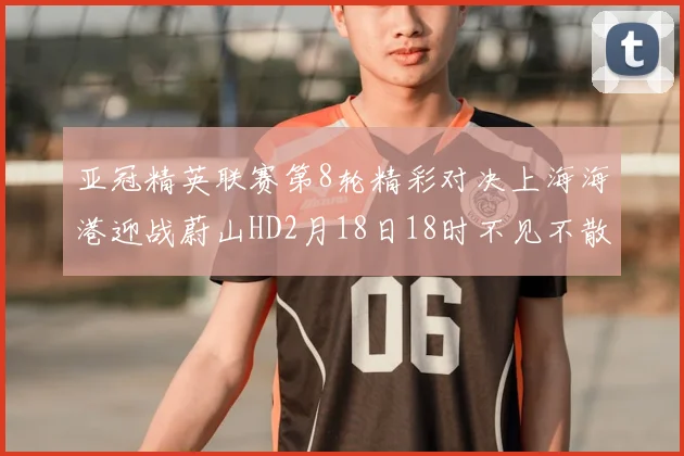 亚冠精英联赛第8轮精彩对决上海海港迎战蔚山HD2月18日18时不见不散
