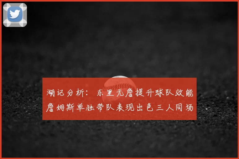 湖记分析：东里无詹提升球队效能詹姆斯单独带队表现出色三人同场反而下滑