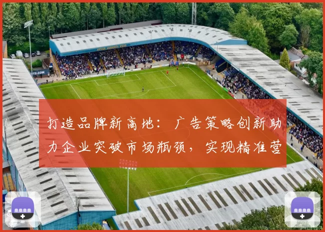 打造品牌新高地：广告策略创新助力企业突破市场瓶颈，实现精准营销与深度转化